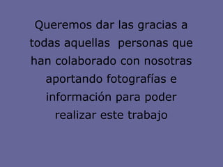 Queremos dar las gracias a todas aquellas  personas que han colaborado con nosotras aportando fotografías e información para poder realizar este trabajo 