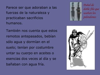 Parece ser que adoraban a las fuerzas de la naturaleza y practicaban sacrificios humanos. También nos cuenta que estos remotos antepasados, bebían sólo agua y dormían en el suelo; tenían por costumbre untar su cuerpo en aceites o esencias dos veces al día y se bañaban con agua fría. Puñal de doble filo que usaban los pelendones 