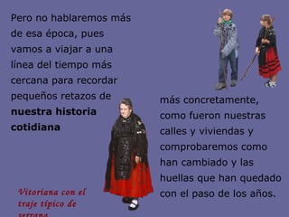Pero no hablaremos más de esa época, pues vamos a viajar a una línea del tiempo más cercana para recordar pequeños retazos de  nuestra historia cotidiana más concretamente, como fueron nuestras calles y viviendas y comprobaremos como han cambiado y las huellas que han quedado con el paso de los años. Vitoriana con el  traje típico de serrana 