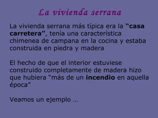 La vivienda serrana La vivienda serrana más típica era la  “casa carretera” , tenía una característica chimenea de campana en la cocina y estaba construida en piedra y madera El hecho de que el interior estuviese construido completamente de madera hizo que hubiera “más de un  incendio  en aquella época” Veamos un ejemplo …  