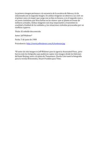 La primera imagen pertenece a la secuencia de la escalera de Odessa y la he
relacionado con la segunda imagen. En ambas imágenes se observa a un civil -en
el primer caso a la mujer que carga con su hijo en brazos, y en el segundo caso a
un joven ciudadano que lleva bolsas en las manos- que se planta en frente de
militares armados. Ambas imágenes son muy impactantes y transmiten la
crueldad y frialdad de los soldados, y las situaciones violentas provocadas por un
conflicto o guerra.
Título: El rebelde desconocido
Autor: Jeff Widener*
Fecha: 5 de junio de 1989
Procedencia: http://www.jeffwidener.com/h/tankman.jpg
*El autor de esta imagen es Jeff Widener para la agencia Associated Press , pero
fueron más los fotógrafos que pudieron captar esta imagen desde los balcones
del hotel Beijing, junto a la plaza de Tiananmen. Charlie Cole tomó la fotografía
para la revista Newsweek y Stuart Franklin para Time.
 