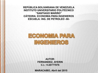 REPÚBLICA BOLIVARIANA DE VENEZUELA
INSTITUTO UNIVERSITARIO POLITÉCNICO
“SANTIAGO MARIÑO”
CÁTEDRA: ECONOMIA PARA INGENIEROS
ESCUELA: ING. DE PETROLEO -50-
MARACAIBO, Abril del 2015
AUTOR:
FERNANDEZ, AYERIN
C.I.: V-20777876
 