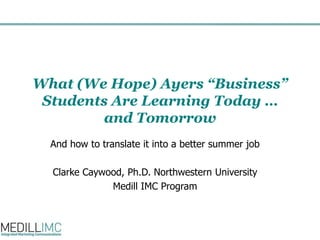What (We Hope) Ayers “Business” Students Are Learning Today … and Tomorrow And how to translate it into a better summer job Clarke Caywood, Ph.D. Northwestern University Medill IMC Program 