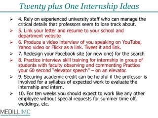 Twenty plus One Internship Ideas4. Rely on experienced university staff who can manage the critical details that professors seem to lose track about.  5. Link your letter and resume to your school and department website 6. Produce a video interview of you speaking on YouTube, Yahoo video or Flickr as a link.Tweet it and link.7. Redesign your Facebook site (or new one) for the search8. Practice interview skill training for internship in group of students with faculty observing and commenting Practice your 60 second “elevator speech” – on an elevator.9. Securing academic credit can be helpful if the professor is involved for a syllabus of expected work to evaluate the internship and intern. 10. For ten weeks you should expect to work like any other employee without special requests for summer time off, weddings, etc. 