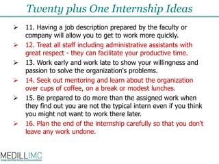 Twenty plus One Internship Ideas11. Having a job description prepared by the faculty or company will allow you to get to work more quickly. 12. Treat all staff including administrative assistants with great respect - they can facilitate your productive time.  13. Work early and work late to show your willingness and passion to solve the organization's problems.  14. Seek out mentoring and learn about the organization over cups of coffee, on a break or modest lunches. 15. Be prepared to do more than the assigned work when they find out you are not the typical intern even if you think you might not want to work there later. 16. Plan the end of the internship carefully so that you don't leave any work undone. 