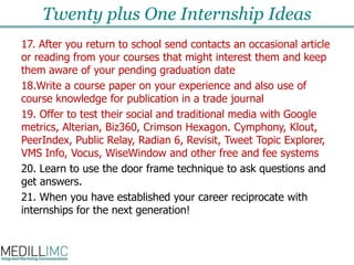 Twenty plus One Internship Ideas17. After you return to school send contacts an occasional article or reading from your courses that might interest them and keep them aware of your pending graduation date  18.Write a course paper on your experience and also use of course knowledge for publication in a trade journal 19. Offer to test their social and traditional media with Google metrics, Alterian, Biz360, Crimson Hexagon. Cymphony, Klout, PeerIndex, Public Relay, Radian 6, Revisit, Tweet Topic Explorer, VMS Info, Vocus, WiseWindow and other free and fee systems 20. Learn to use the door frame technique to ask questions and get answers.21. When you have established your career reciprocate with internships for the next generation! 