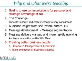 Why and what we’re teachingGoal is to use communications for personal and  strategic advantage at NU - The ChallengePrinciples endure and context changes every nanosecondAudience insight from soc. psych. anthro. CBMessage development  -Message segmentationMessage delivery via web and more rapidly evolvingAudience interaction — the Wild WestCreating better business peopleFinance 2. Management 3. Leadership4. Team orientation 5. Business statistics