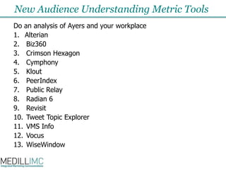 New Audience Understanding Metric ToolsDo an analysis of Ayers and your workplaceAlterianBiz360Crimson HexagonCymphonyKloutPeerIndexPublic RelayRadian 6RevisitTweet Topic ExplorerVMS InfoVocusWiseWindow
