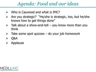 Agenda: Food and our ideasWho is Caywood and what is IMC?Are you strategic?“He/she is strategic, too, but he/she knows how to get things done”Talk about a show-and-tell – you know more than you thinkTake some spot quizzes – do your job homeworkQ&AApplause