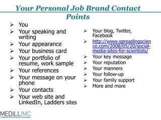 Your Personal Job Brand Contact PointsYou Your speaking and writingYour appearanceYour business cardYour portfolio of resume, work sampleYour referencesYour message on your phoneYour contactsYour web site and LinkedIn, Ladders sitesYour blog, Twitter, Facebook http://www.spreadingscience.com/2008/05/20/social-media-sites-for-scientists/Your key message Your reputation Your mannersYour follow-upYour family supportMore and more