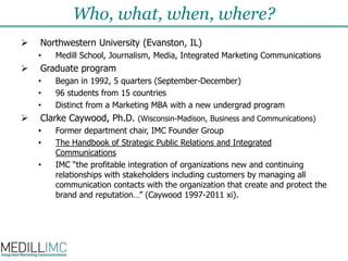 Who, what, when, where?Northwestern University (Evanston, IL)Medill School, Journalism, Media, Integrated Marketing CommunicationsGraduate programBegan in 1992, 5 quarters (September-December)96 students from 15 countriesDistinct from a Marketing MBA with a new undergrad programClarke Caywood, Ph.D.(Wisconsin-Madison, Business and Communications)Former department chair, IMC Founder GroupThe Handbook of Strategic Public Relations and Integrated CommunicationsIMC “the profitable integration of organizations new and continuing relationships with stakeholders including customers by managing all communication contacts with the organization that create and protect the brand and reputation…” (Caywood 1997-2011 xi). 