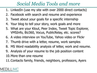 Social Media Tools and moreLinkedIn (use my site with over 2000 direct contacts)Facebook with search and resume and experienceTweet about your goals for a specific internshipYour blog to tell your story, work goals and moreWhat are your Klout, Peer Index, Tweet Topic Explorer,  VMSInfo, Biz360, Vocus, PublicRelay, etc. scores?A video interview on YouTube, Yahoo video or FlickrThumb drive with a letter, resume, work samplesMS Word readability analysis of letter, work and resume.Analysis of your resume to the job position contentMore than one resumeContacts family, friends, neighbors, professors, Ayers