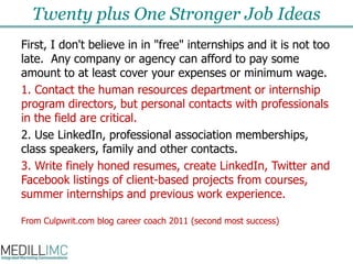 Twenty plus One Stronger Job IdeasFirst, I don't believe in in "free" internships and it is not too late.  Any company or agency can afford to pay some amount to at least cover your expenses or minimum wage. 1. Contact the human resources department or internship program directors, but personal contacts with professionals in the field are critical. 2. Use LinkedIn, professional association memberships, class speakers, family and other contacts.  3. Write finely honed resumes, create LinkedIn, Twitter and Facebook listings of client-based projects from courses, summer internships and previous work experience. From Culpwrit.com blog career coach 2011 (second most success)