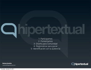 1- Participamos
                                       2- Fomentamos
                                  3- Diseño para Comunidad
                                  4- Regionalizar para ganar
                              5- Identiﬁcación con la audiencia




   Mariano Amartino
   mariano@hipertextual.com

Thursday, January 13, 2011
 