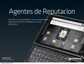 Agentes de Reputacion
                El 1% de tus consumidores, los más conectados,
                deﬁnen el tono de las tendencias, como
                referentes.




   Mariano Amartino
   mariano@hipertextual.com

Thursday, January 13, 2011
 