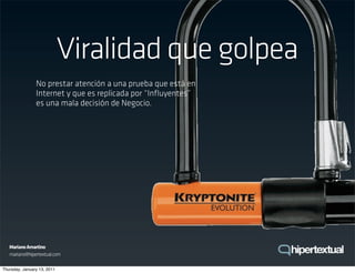 Viralidad que golpea
                No prestar atención a una prueba que está en
                Internet y que es replicada por “Inﬂuyentes”
                es una mala decisión de Negocio.




   Mariano Amartino
   mariano@hipertextual.com

Thursday, January 13, 2011
 
