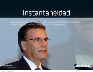 Instantaneidad
                Los tiempos en los que tenías horas para responder son cosa del pasado y los
                usuarios te lo van a recordar... más que instantáneamente ;)




   Mariano Amartino
   mariano@hipertextual.com

Thursday, January 13, 2011
 