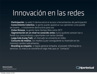Innovación en las redes
                - Participación, la web2.0 democratizó el acceso a herramientas de participación
                - Conocimiento Colectivo, la gente puede apalancar sus opiniones y eso puede
                ser bueno... o totalmente destructivo para vos
                - Ciclos Ociosos, la gente tiene tiempo libre como SETI
                - Segmentación en un nivel no conocido antes,nunca pudiste conocer tan a
                fondo tus consumidores y apuntarles con tanta claridad
                - Larga Cola (Long Tail), un mercado se convierte en miles.
                - Consumo de medios, los medios (y por consiguiente tu inversión en los
                mismos) cambia radicalmente.
                - Branding es empatía, si lográs generar empatía, al proveer información o
                servicios, tu marca se convierte en algo más que un “contacto”




   Mariano Amartino
   mariano@hipertextual.com

Thursday, January 13, 2011
 