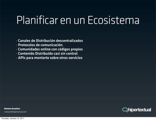 Planificar en un Ecosistema
                - Canales de Distribución descentralizados
                - Protocolos de comunicación,
                - Comunidades online con códigos propios
                - Contenido Distribuido casi sin control,
                - APIs para montarte sobre otros servicios




   Mariano Amartino
   mariano@hipertextual.com

Thursday, January 13, 2011
 