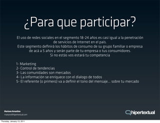¿Para que participar?
                 El uso de redes sociales en el segmento 18-24 años es casi igual a la penetración
                                         de servicios de Internet en el país.
                 Este segmento deﬁnirá los hábitos de consumo de su grupo familiar o empresa
                         de acá a 5 años y serán parte de tu empresa o tus consumidores.
                                       Si no estás vos estará tu competencia

                1- Marketing
                2- Control de tendencias
                3- Las comunidades son mercados
                4- La información se enriquece con el dialogo de todos
                5- El referente (o primero) va a deﬁnir el tono del mensaje... sobre tu mercado




   Mariano Amartino
   mariano@hipertextual.com

Thursday, January 13, 2011
 
