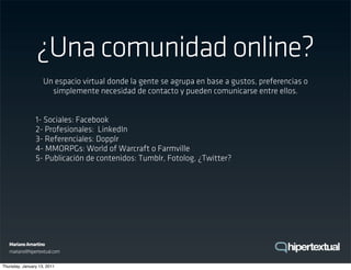 ¿Una comunidad online?
                    Un espacio virtual donde la gente se agrupa en base a gustos, preferencias o
                      simplemente necesidad de contacto y pueden comunicarse entre ellos.


                1- Sociales: Facebook
                2- Profesionales: LinkedIn
                3- Referenciales: Dopplr
                4- MMORPGs: World of Warcraft o Farmville
                5- Publicación de contenidos: Tumblr, Fotolog, ¿Twitter?




   Mariano Amartino
   mariano@hipertextual.com

Thursday, January 13, 2011
 