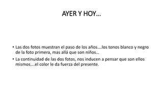 AYER Y HOY…
• Las dos fotos muestran el paso de los años….los tonos blanco y negro
de la foto primera, mas allá que son niños…
• La continuidad de las dos fotos, nos inducen a pensar que son ellos
mismos….el color le da fuerza del presente.