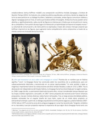 estadounidense Joshua Koffman modeló una composición escultórica titulada Synagoga y Ecclesia de
Nuestro Tiempo (2015). Se trata de una unidad escultórica equilibrada y armónica, donde las alegorías de
la Fe se reencuentran en un diálogo fructífero. Sedentes y coronadas, ambas figuras comunican nobleza y
dignad. Synagoga porta la Torá, en tanto que Ecclesia exhibe el Evangelio. Ambas Escrituras pueden verse
abiertas y, significativamente, cada una de las figuras se interesa por el texto que se encuentra en manos
de su compañera. El encuentro da aquí lugar a la interacción y el aprendizaje con base en el respeto mutuo.4
La voluntad de comunicación y de reencuentro es expresada a través del unívoco mensaje corporal que
Koffman imprimió en las figuras, que sugirieren tanto compañerismo como compromiso a través de su
interés común en el estudio de las Escrituras.
Réplicas de Ecclesia y Synagoga, Beit Hatfutsot, Museo de la Diáspora, Tel Aviv, 1980. Joshua Koffman, Synagoga y Ecclesia de Nuestro
Tiempo, modelo preliminar, Saint Joseph’s University, Filadelfia, 2015.
3) ¿Por qué reconstruir un arco sobre una sinagoga en ruinas? Provista de un nombre que en hebreo
significa “ruina”, la Sinagoga Hurva fue construida sobre los escombros de su predecesora, para ser
subsecuentemente destruida y reconstruida en no pocas oportunidades.5
En este sentido y dada su
magnitud, importantes fueron las restauraciones de dicho templo llevadas a cabo en 1721 y 1864. Tras la
declaración de independencia del Estado Hebreo, la Sinagoga Hurva fue dinamitada por la Legión Jordana,
en 1948. Luego de ello, su permaneció destruida durante años, incluso considerable tiempo después que
las tropas israelíes ingresaron a Jerusalén, en 1967. Varios proyectos de reconstrucción fueron entonces
propuestos, mas por motivos diversos, todos fueron rechazados. Tras un largo proceso de debate público,
también rechazado fue el singular diseño de Louis Kahn, quien de un modo épico proponía un
extraordinario templo a partir de un diálogo arquitectónico entre pilones egipcios y pilares hebreos (1967-
1974). Sólo en 1977 uno de los arcos de la antigua sinagoga en ruinas fue reconstruido. Tal gesto, simbólico
en su naturaleza, tuvo por propósito expresar la esperanza de que algún día la Sinagoga Hurva sería una
4 Akerman, "Las alegorías de la Fe en el arte occidental" (2015), Atualidade Teológica, Vol. XX, No. 54, Rio de Janeiro, Pontifícia
Universidade Católica, septiembre de 2016, 807-831.
5 Refiriéndose tanto a una trágica condición ruinosa como a aquello que se encuentra inequívocamente destruido, la lengua hebrea
recurre en este caso al término ‫.חורבה‬
 