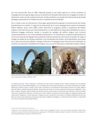 vez más reconstruida. Pero en 1996, habiendo pasado ya casi medio siglo de su ruinosa condición, la
Sinagoga Hurva era apenas algo más que un solitario arco de piedra decorando una sinagoga arruinada. En
disertación, quien escribe comparó entonces tamaña condición con aquella de la teóricamente derrotada
Synagoga, expresada en la medieval escultura catedralicia de Estrasburgo.6
De un modo u otro, tal intervención crítica logró aparentemente propulsar la reconstrucción del templo
jerosolimitano en cuestión. A cargo de la restauración de la nueva Sinagoga Hurva estuvo el arquitecto
Nahum Meltzer, quien, entre 2000 y 2010, desarrolló un programa austero y respetuoso del edificio
original, construido otrora ya en estilo neobizantino. Lo admirable de la restauración de Meltzer es que su
flamante sinagoga sutilmente rescata e incorpora los vestigios del edificio antiguo, para incluirlos
subsecuentemente en una nueva totalidad arquitectónica. Tal característica se detecta especialmente en
el muro principal de la Sinagoga Hurva, donde el presente literalmente reencuentra al pasado. Sin negar el
vestigio arruinado de los tiempos pretéritos, mas rescatándolo del olvido y reincorporándolo como parte
de su obra reconstructiva, Meltzer consigue conferirle a la Sinagoga Hurva tanto arte como identidad. Se
trata de una realización indudablemente original, una a su vez no exenta de un admirable carácter estético.
Arco reconstruido sobre los vestigios de la antigua Sinagoga Hurva, Ciudad Vieja de Jerusalén, 1977. Vista del interior de la Sinagoga Hurva,
tras la restauración de Nahum Meltzer, 2010.
Luis Mariano Akerman. Pintor, arquitecto e historiador del arte nacido en Buenos Aires en 1963. Graduado de la Facultad de
Arquitectura de la Universidad de Belgrano, con un trabajo sobre la naturaleza del espacio y los límites arquitectónicos en 1987.
Becado por el British Council, escribió su tesis sobre Lo Grotesco en las pinturas de Francis Bacon (summa cum laude, 1999). A
partir de 1981 en adelante desarrolla diseños, exposiciones de pintura y ciclos de conferencias educativas en Argentina, Tierra
Santa, Filipinas, Paquistán y Brasil. Recibió más de doce premios y distinciones en materia de arte y educación. Autor de trabajos
sobre arte y arquitectura, Akerman se interesa por el arte moderno, el patrimonio artístico belga, las categorías estéticas que
conciernen lo Imaginario, el modo operativo e imaginería visual y verbal de Francis Bacon, los diseños arquitectónicos de Louis
Kahn, así como por las expresiones visuales que responden al diálogo interreligioso y la interacción entre tradición y modernidad
en el arte y la arquitectura del pueblo hebreo.
6
Akerman, "The Evocative Character of Louis I. Kahn's Hurva Synagogue Project," Van Leer Institute, Jerusalén, 1996. Véase
también el artículo homónimo de la disertación, publicado en: The Real and Ideal Jerusalem in Jewish, Christian and Islamic Art,
Universidad Hebrea de Jerusalén, 1997-98, 245-253.
 