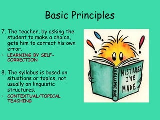Basic Principles
7. The teacher, by asking the
   student to make a choice,
   gets him to correct his own
   error.
• LEARNING BY SELF-
  CORRECTION

8. The syllabus is based on
   situations or topics, not
   usually on linguistic
   structures.
• CONTEXTUAL/TOPICAL
  TEACHING
 