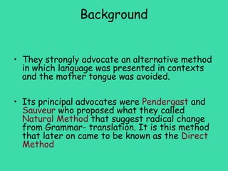 Background


• They strongly advocate an alternative method
  in which language was presented in contexts
  and the mother tongue was avoided.

• Its principal advocates were Pendergast and
  Sauveur who proposed what they called
  Natural Method that suggest radical change
  from Grammar- translation. It is this method
  that later on came to be known as the Direct
  Method
 