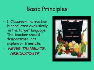 Basic Principles

• 1. Classroom instruction
  is conducted exclusively
   in the target language.
  The teacher should
  demonstrate, not
  explain or translate.
• NEVER TRANSLATE:
• DEMONSTRATE
 