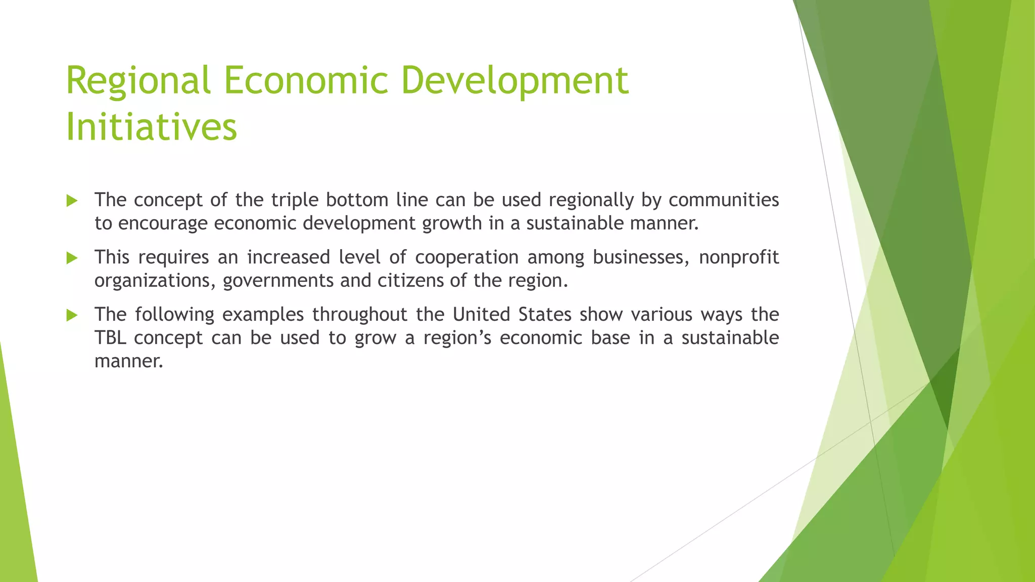 Regional Economic Development
Initiatives
 The concept of the triple bottom line can be used regionally by communities
to encourage economic development growth in a sustainable manner.
 This requires an increased level of cooperation among businesses, nonprofit
organizations, governments and citizens of the region.
 The following examples throughout the United States show various ways the
TBL concept can be used to grow a region’s economic base in a sustainable
manner.
 