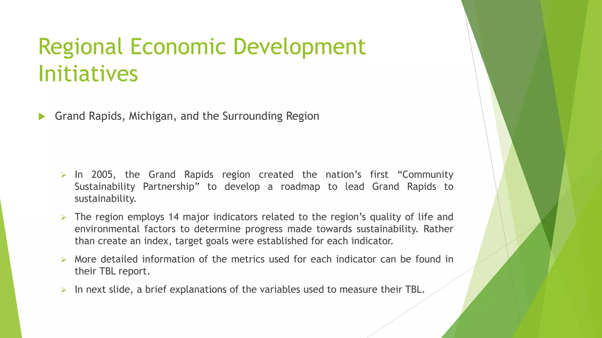 Regional Economic Development
Initiatives
 Grand Rapids, Michigan, and the Surrounding Region
 In 2005, the Grand Rapids region created the nation’s first “Community
Sustainability Partnership” to develop a roadmap to lead Grand Rapids to
sustainability.
 The region employs 14 major indicators related to the region’s quality of life and
environmental factors to determine progress made towards sustainability. Rather
than create an index, target goals were established for each indicator.
 More detailed information of the metrics used for each indicator can be found in
their TBL report.
 In next slide, a brief explanations of the variables used to measure their TBL.
 