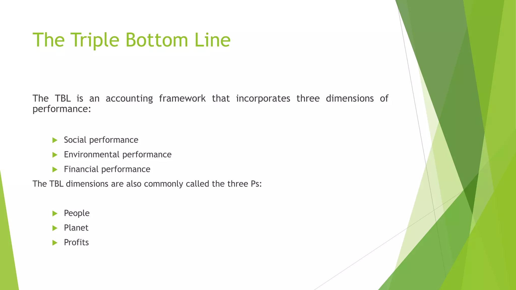 The Triple Bottom Line
The TBL is an accounting framework that incorporates three dimensions of
performance:
 Social performance
 Environmental performance
 Financial performance
The TBL dimensions are also commonly called the three Ps:
 People
 Planet
 Profits
 