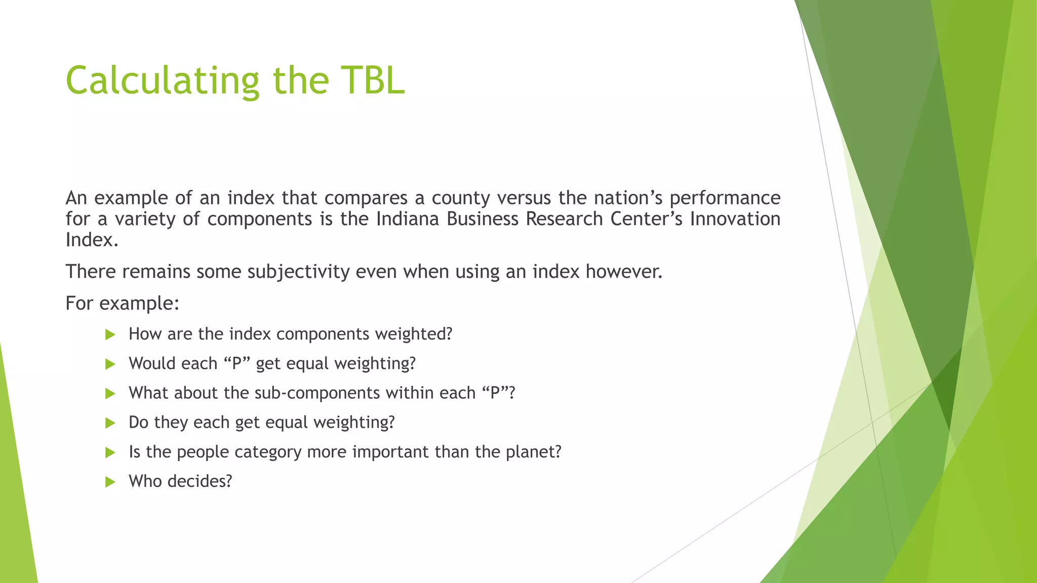 Calculating the TBL
An example of an index that compares a county versus the nation’s performance
for a variety of components is the Indiana Business Research Center’s Innovation
Index.
There remains some subjectivity even when using an index however.
For example:
 How are the index components weighted?
 Would each “P” get equal weighting?
 What about the sub-components within each “P”?
 Do they each get equal weighting?
 Is the people category more important than the planet?
 Who decides?
 