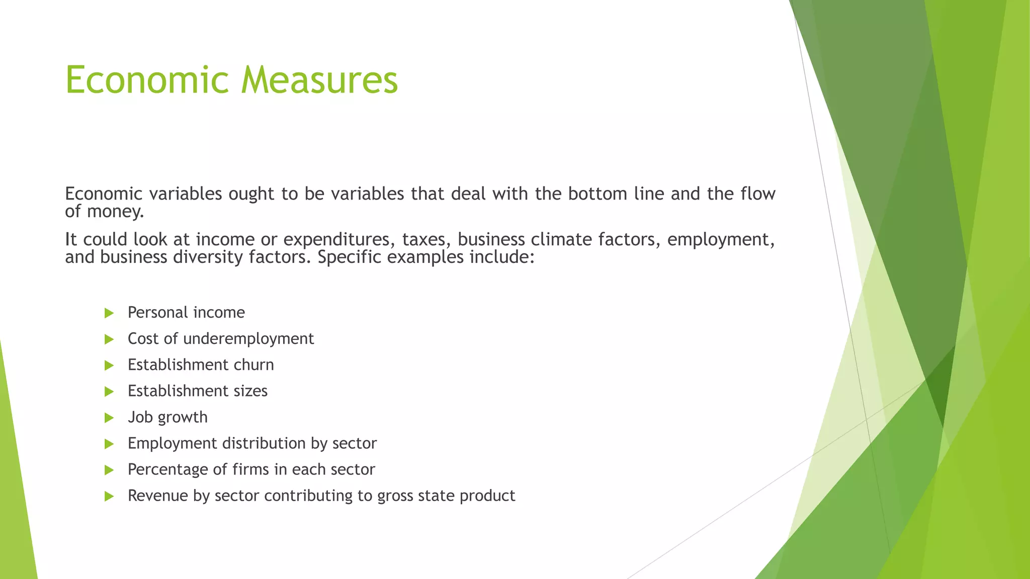 Economic Measures
Economic variables ought to be variables that deal with the bottom line and the flow
of money.
It could look at income or expenditures, taxes, business climate factors, employment,
and business diversity factors. Specific examples include:
 Personal income
 Cost of underemployment
 Establishment churn
 Establishment sizes
 Job growth
 Employment distribution by sector
 Percentage of firms in each sector
 Revenue by sector contributing to gross state product
 