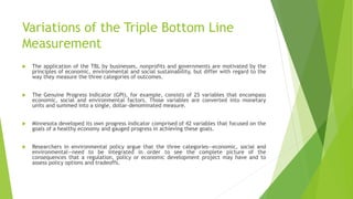 Variations of the Triple Bottom Line
Measurement
 The application of the TBL by businesses, nonprofits and governments are motivated by the
principles of economic, environmental and social sustainability, but differ with regard to the
way they measure the three categories of outcomes.
 The Genuine Progress Indicator (GPI), for example, consists of 25 variables that encompass
economic, social and environmental factors. Those variables are converted into monetary
units and summed into a single, dollar-denominated measure.
 Minnesota developed its own progress indicator comprised of 42 variables that focused on the
goals of a healthy economy and gauged progress in achieving these goals.
 Researchers in environmental policy argue that the three categories—economic, social and
environmental—need to be integrated in order to see the complete picture of the
consequences that a regulation, policy or economic development project may have and to
assess policy options and tradeoffs.
 