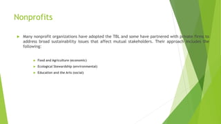 Nonprofits
 Many nonprofit organizations have adopted the TBL and some have partnered with private firms to
address broad sustainability issues that affect mutual stakeholders. Their approach includes the
following:
 Food and Agriculture (economic)
 Ecological Stewardship (environmental)
 Education and the Arts (social)
 