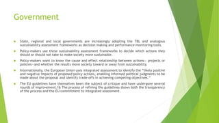 Government
 State, regional and local governments are increasingly adopting the TBL and analogous
sustainability assessment frameworks as decision making and performance-monitoring tools.
 Policy-makers use these sustainability assessment frameworks to decide which actions they
should or should not take to make society more sustainable.
 Policy-makers want to know the cause and effect relationship between actions— projects or
policies—and whether the results move society toward or away from sustainability.
 Internationally, the European Union uses integrated assessment to identify the “likely positive
and negative impacts of proposed policy actions, enabling informed political judgments to be
made about the proposal and identify trade-offs in achieving competing objectives.”
 The EU guidelines have themselves been the subject of critique and have undergone several
rounds of improvement.16 The process of refining the guidelines shows both the transparency
of the process and the EU commitment to integrated assessment.
 