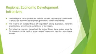 Regional Economic Development
Initiatives
 The concept of the triple bottom line can be used regionally by communities
to encourage economic development growth in a sustainable manner.
 This requires an increased level of cooperation among businesses, nonprofit
organizations, governments and citizens of the region.
 The following examples throughout the United States show various ways the
TBL concept can be used to grow a region’s economic base in a sustainable
manner.
 