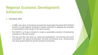Regional Economic Development
Initiatives
 Cleveland, Ohio
 In 2009, the mayor of Cleveland convened the Sustainable Cleveland 2019 (SC2019)
Summit to bring together hundreds of people interested in applying the principles
of sustainability to the design of the local economy.
 The SC2019 is a 10-year initiative to create a sustainable economy in Cleveland by
focusing on a TBL-like concept.
 The city uses four key areas for measuring sustainability: the personal and social
environment, the natural environment, the built environment (e.g., infrastructure
and urban growth patterns) and the business environment.
 