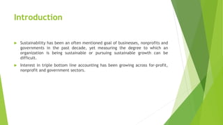 Introduction
 Sustainability has been an often mentioned goal of businesses, nonprofits and
governments in the past decade, yet measuring the degree to which an
organization is being sustainable or pursuing sustainable growth can be
difficult.
 Interest in triple bottom line accounting has been growing across for-profit,
nonprofit and government sectors.
 