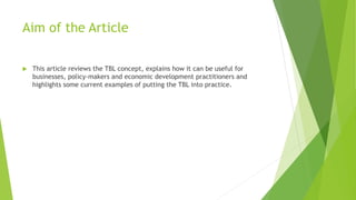 Aim of the Article
 This article reviews the TBL concept, explains how it can be useful for
businesses, policy-makers and economic development practitioners and
highlights some current examples of putting the TBL into practice.
 