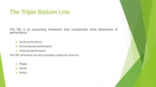 The Triple Bottom Line
The TBL is an accounting framework that incorporates three dimensions of
performance:
 Social performance
 Environmental performance
 Financial performance
The TBL dimensions are also commonly called the three Ps:
 People
 Planet
 Profits
 