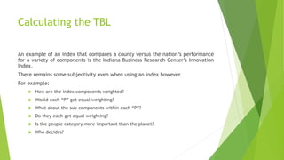 Calculating the TBL
An example of an index that compares a county versus the nation’s performance
for a variety of components is the Indiana Business Research Center’s Innovation
Index.
There remains some subjectivity even when using an index however.
For example:
 How are the index components weighted?
 Would each “P” get equal weighting?
 What about the sub-components within each “P”?
 Do they each get equal weighting?
 Is the people category more important than the planet?
 Who decides?
 
