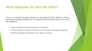 What Measures Go into the Index?
There is no universal standard method for calculating the TBL. Neither is there a
universally accepted standard for the measures that comprise each of the three
TBL categories.
 Needs of different entities (businesses or nonprofits)
 Different projects or policies (infrastructure investment or educational programs)
 Different geographic boundaries (a city, region or country)
 