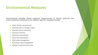 Environmental Measures
Environmental variables should represent measurements of natural resources and
reflect potential influences to its viability. Specific examples include:
 Sulfur dioxide concentration
 Concentration of nitrogen oxides
 Selected priority pollutants
 Excessive nutrients
 Electricity consumption
 Fossil fuel consumption
 Solid waste management
 Hazardous waste management
 Change in land use/land cover
 