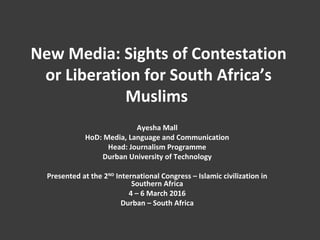 New Media: Sights of Contestation
or Liberation for South Africa’s
Muslims
Ayesha Mall
HoD: Media, Language and Communication
Head: Journalism Programme
Durban University of Technology
Presented at the 2ND
International Congress – Islamic civilization in
Southern Africa
4 – 6 March 2016
Durban – South Africa
 