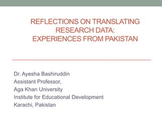 REFLECTIONS ON TRANSLATING
            RESEARCH DATA:
      EXPERIENCES FROM PAKISTAN



Dr. Ayesha Bashiruddin
Assistant Professor,
Aga Khan University
Institute for Educational Development
Karachi, Pakistan
 