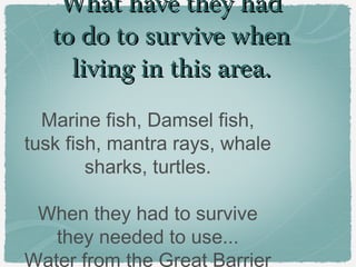 What have they had
to do to survive when
living in this area.
Marine fish, Damsel fish,
tusk fish, mantra rays, whale
sharks, turtles.
When they had to survive
they needed to use...
Water from the Great Barrier

 